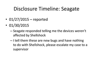 Disclosure Timeline: Seagate
• 01/27/2015 – reported
• 01/30/2015
– Seagate responded telling me the devices weren’t
affected by Shellshock
– I tell them these are new bugs and have nothing
to do with Shellshock, please escalate my case to a
supervisor
 