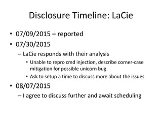 Disclosure Timeline: LaCie
• 07/09/2015 – reported
• 07/30/2015
– LaCie responds with their analysis
• Unable to repro cmd injection, describe corner-case
mitigation for possible unicorn bug
• Ask to setup a time to discuss more about the issues
• 08/07/2015
– I agree to discuss further and await scheduling
 