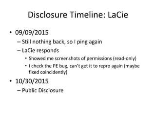 Disclosure Timeline: LaCie
• 09/09/2015
– Still nothing back, so I ping again
– LaCie responds
• Showed me screenshots of permissions (read-only)
• I check the PE bug, can’t get it to repro again (maybe
fixed coincidently)
• 10/30/2015
– Public Disclosure
 