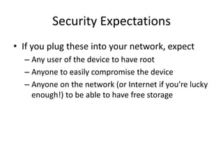 Security Expectations
• If you plug these into your network, expect
– Any user of the device to have root
– Anyone to easily compromise the device
– Anyone on the network (or Internet if you’re lucky
enough!) to be able to have free storage
 