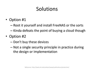 Solutions
• Option #1
– Root it yourself and install FreeNAS or the sorts
– Kinda defeats the point of buying a cloud though
• Option #2
– Don’t buy these devices
– Not a single security principle in practice during
the design or implementation
Reference: http://web.mit.edu/saltzer/www/publications/protection/
 