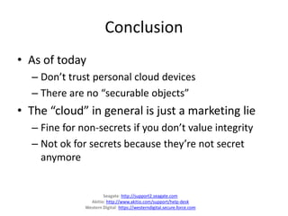 Conclusion
• As of today
– Don’t trust personal cloud devices
– There are no “securable objects”
• The “cloud” in general is just a marketing lie
– Fine for non-secrets if you don’t value integrity
– Not ok for secrets because they’re not secret
anymore
Seagate: http://support2.seagate.com
Akitio: http://www.akitio.com/support/help-desk
Western Digital: https://westerndigital.secure.force.com
 