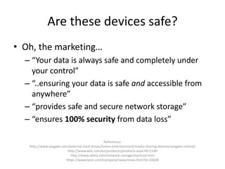Are these devices safe?
• Oh, the marketing…
– “Your data is always safe and completely under
your control”
– “..ensuring your data is safe and accessible from
anywhere”
– “provides safe and secure network storage”
– “ensures 100% security from data loss”
References:
http://www.seagate.com/external-hard-drives/home-entertainment/media-sharing-devices/seagate-central/
http://www.wdc.com/en/products/products.aspx?id=1140
http://www.akitio.com/network-storage/mycloud-mini
https://www.lacie.com/company/news/news.htm?id=10638
 
