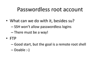 Passwordless root account
• What can we do with it, besides su?
– SSH won’t allow passwordless logins
– There must be a way!
• FTP
– Good start, but the goal is a remote root shell
– Doable :-)
 