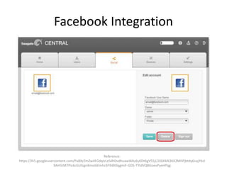 Facebook Integration
Reference:
https://lh5.googleusercontent.com/PaBXzZmZw4FGdqIzLeSdhDvdhuawWAz6yKDt6gV55jL3X6HkN3KK2MhPjbtdy6najY6zI
9AH5tM7Pic6cGUGgnXmoI6Emhz3FIh0t0qgmiF-GDS-TYtdVQBGoevPyeHPqg
 