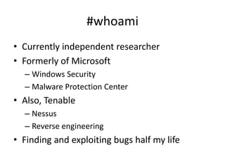 #whoami
• Currently independent researcher
• Formerly of Microsoft
– Windows Security
– Malware Protection Center
• Also, Tenable
– Nessus
– Reverse engineering
• Finding and exploiting bugs half my life
 