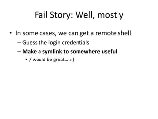 Fail Story: Well, mostly
• In some cases, we can get a remote shell
– Guess the login credentials
– Make a symlink to somewhere useful
• / would be great… :-)
 