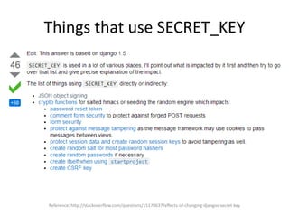 Things that use SECRET_KEY
Reference: http://stackoverflow.com/questions/15170637/effects-of-changing-djangos-secret-key
 
