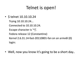 Telnet is open!
• $ telnet 10.10.10.24
Trying 10.10.10.24...
Connected to 10.10.10.24.
Escape character is '^]'.
Fedora release 12 (Constantine)
Kernel 2.6.31.14-fast-20110801-fan on an armv6l (0)
login:
• Well, now you know it’s going to be a short day..
 