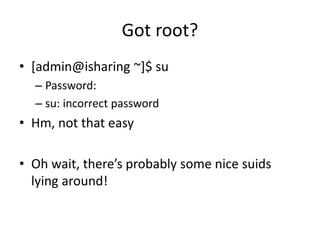Got root?
• [admin@isharing ~]$ su
– Password:
– su: incorrect password
• Hm, not that easy
• Oh wait, there’s probably some nice suids
lying around!
 