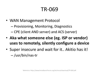 TR-069
• WAN Management Protocol
– Provisioning, Monitoring, Diagnostics
– CPE (client AND server) and ACS (server)
• Aka what someone else (eg. ISP or vendor)
uses to remotely, silently configure a device
• Super insecure and wait for it.. Akitio has it!
– /usr/bin/nas-tr
Reference: https://www.broadband-forum.org/technical/download/TR-069.pdf
 