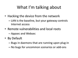 What I’m talking about
• Hacking the device from the network
– LAN is the baseline, but your gateway controls
Internet access
• Remote vulnerabilities and local roots
– Appsec and Websec
• By Default
– Bugs in daemons that are running upon plug-in
– No bugs for uncommon scenarios or add-ons
 