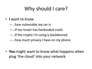 Why should I care?
• I want to know
– ..how vulnerable my car is
– ..if my router has hardcoded creds
– ..if the crypto I’m using is backdoored
– ..how much privacy I have on my phone
• You might want to know what happens when
plug ‘the cloud’ into your network
 