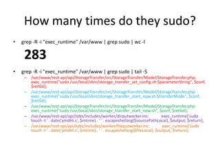 How many times do they sudo?
• grep -R -i "exec_runtime" /var/www | grep sudo | wc -l
283
• grep -R -i "exec_runtime" /var/www | grep sudo | tail -5
– /var/www/rest-api/api/StorageTransfer/src/StorageTransfer/Model/StorageTransfer.php:
exec_runtime("sudo /usr/local/sbin/storage_transfer_set_config.sh $parameterString", $conf,
$retVal);
– /var/www/rest-api/api/StorageTransfer/src/StorageTransfer/Model/StorageTransfer.php:
exec_runtime("sudo /usr/local/sbin/storage_transfer_start_now.sh $transferMode", $conf,
$retVal);
– /var/www/rest-api/api/StorageTransfer/src/StorageTransfer/Model/StorageTransfer.php:
exec_runtime("sudo /usr/local/sbin/storage_transfer_start_now.sh", $conf, $retVal);
– /var/www/rest-api/api/Jobs/includes/worker/dirputworker.inc: exec_runtime('sudo
touch -t ' . date('ymdHi.s', $mtime) . ' ' . escapeshellarg($sourcePathLocal), $output, $return);
– /var/www/rest-api/api/Jobs/includes/worker/fileputworker.inc: exec_runtime('sudo
touch -t ' . date('ymdHi.s', $mtime) . ' ' . escapeshellarg($fileLocal), $output, $return);
 
