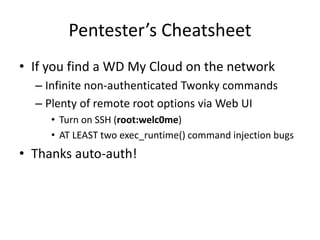 Pentester’s Cheatsheet
• If you find a WD My Cloud on the network
– Infinite non-authenticated Twonky commands
– Plenty of remote root options via Web UI
• Turn on SSH (root:welc0me)
• AT LEAST two exec_runtime() command injection bugs
• Thanks auto-auth!
 