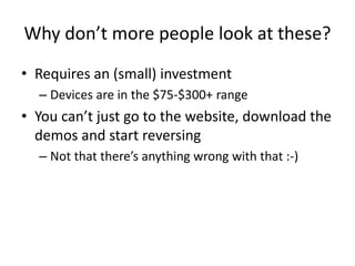 Why don’t more people look at these?
• Requires an (small) investment
– Devices are in the $75-$300+ range
• You can’t just go to the website, download the
demos and start reversing
– Not that there’s anything wrong with that :-)
 