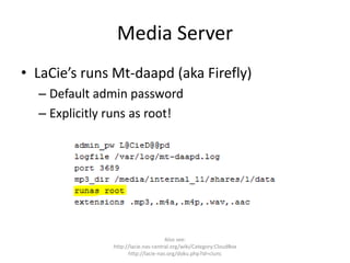 Media Server
• LaCie’s runs Mt-daapd (aka Firefly)
– Default admin password
– Explicitly runs as root!
Also see:
http://lacie.nas-central.org/wiki/Category:CloudBox
http://lacie-nas.org/doku.php?id=clunc
 