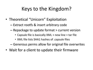 Keys to the Kingdom?
• Theoretical “Unicorn” Exploitation
– Extract rootfs & insert arbitrary code
– Repackage to update format > current version
• Capsule file is basically XML + new line + tar file
• XML file lists SHA1 hashes of .capsule files
– Generous perms allow for original file overwrites
• Wait for a client to update their firmware
 