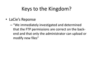 Keys to the Kingdom?
• LaCie’s Reponse
– “We immediately investigated and determined
that the FTP permissions are correct on the back-
end and that only the administrator can upload or
modify new files”
 
