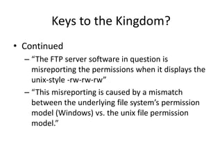 Keys to the Kingdom?
• Continued
– “The FTP server software in question is
misreporting the permissions when it displays the
unix-style -rw-rw-rw”
– “This misreporting is caused by a mismatch
between the underlying file system’s permission
model (Windows) vs. the unix file permission
model.”
 