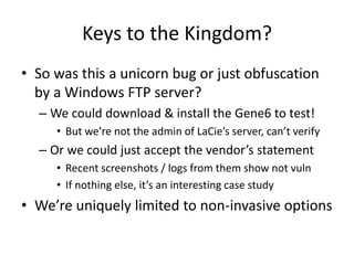 Keys to the Kingdom?
• So was this a unicorn bug or just obfuscation
by a Windows FTP server?
– We could download & install the Gene6 to test!
• But we’re not the admin of LaCie’s server, can’t verify
– Or we could just accept the vendor’s statement
• Recent screenshots / logs from them show not vuln
• If nothing else, it’s an interesting case study
• We’re uniquely limited to non-invasive options
 