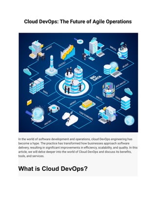 Cloud DevOps: The Future of Agile Operations
In the world of software development and operations, cloud DevOps engineering has
become a hype. The practice has transformed how businesses approach software
delivery, resulting in significant improvements in efficiency, scalability, and quality. In this
article, we will delve deeper into the world of Cloud DevOps and discuss its benefits,
tools, and services.
What is Cloud DevOps?
 