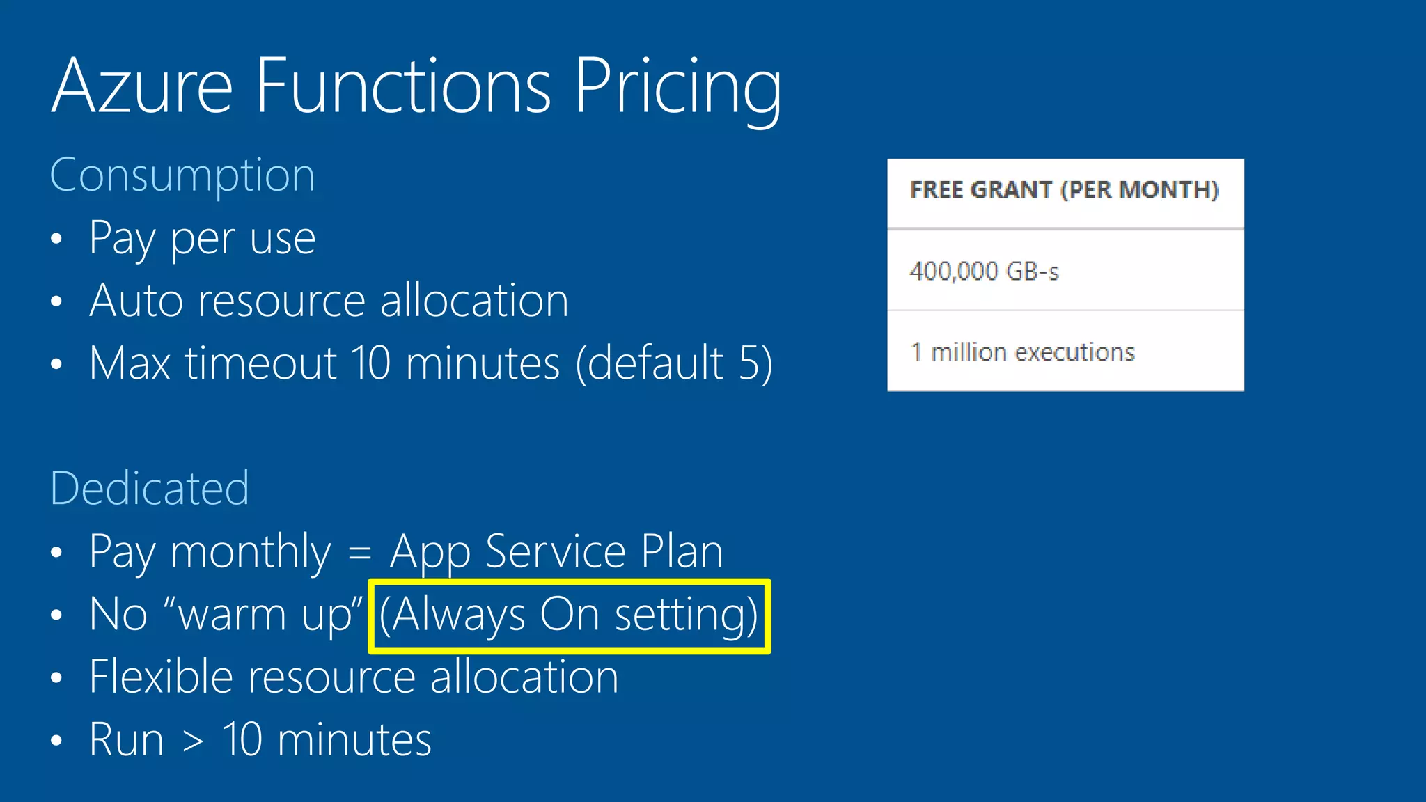 Consumption
• Pay per use
• Auto resource allocation
• Max timeout 10 minutes (default 5)
Dedicated
• Pay monthly = App Service Plan
• No “warm up” (Always On setting)
• Flexible resource allocation
• Run > 10 minutes
 