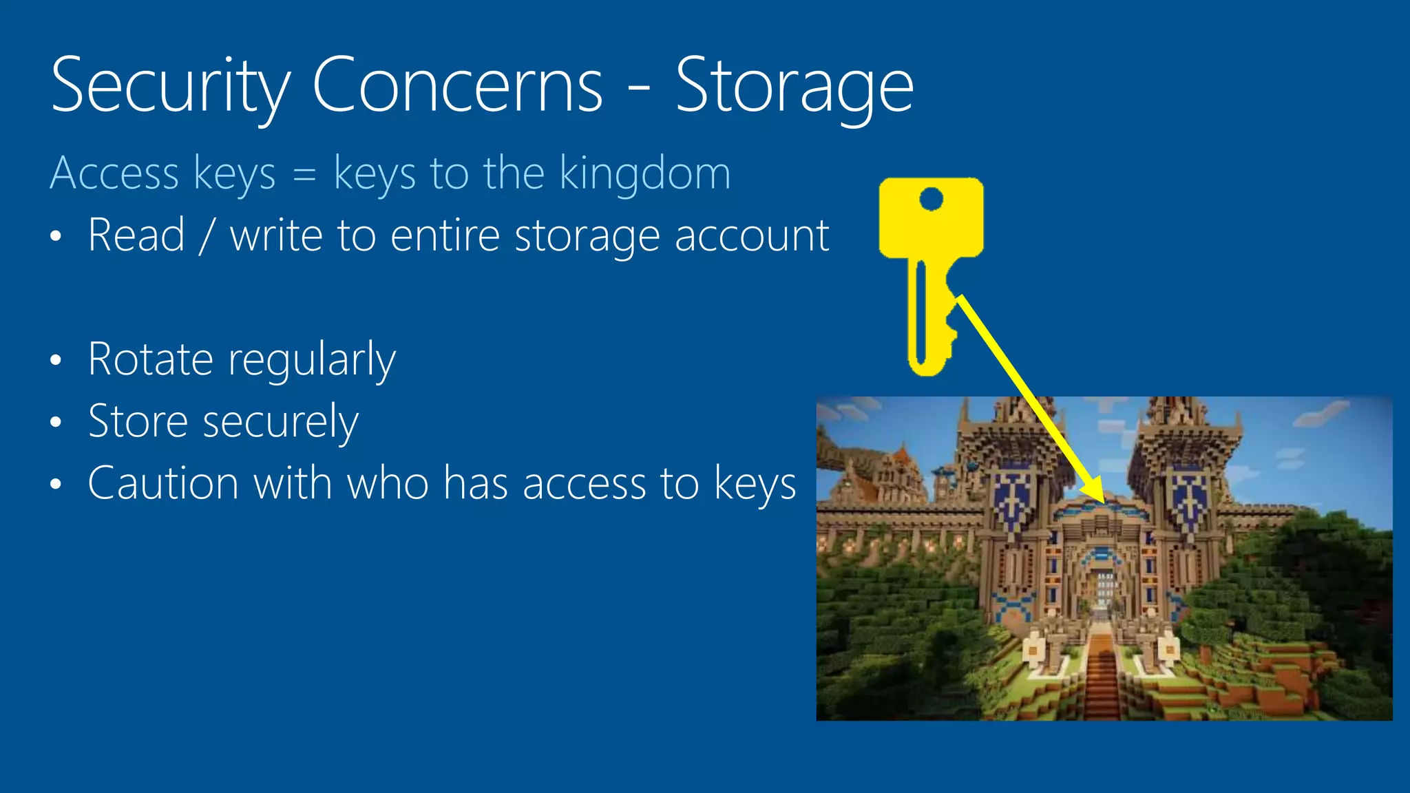Access keys = keys to the kingdom
• Read / write to entire storage account
• Rotate regularly
• Store securely
• Caution with who has access to keys
 