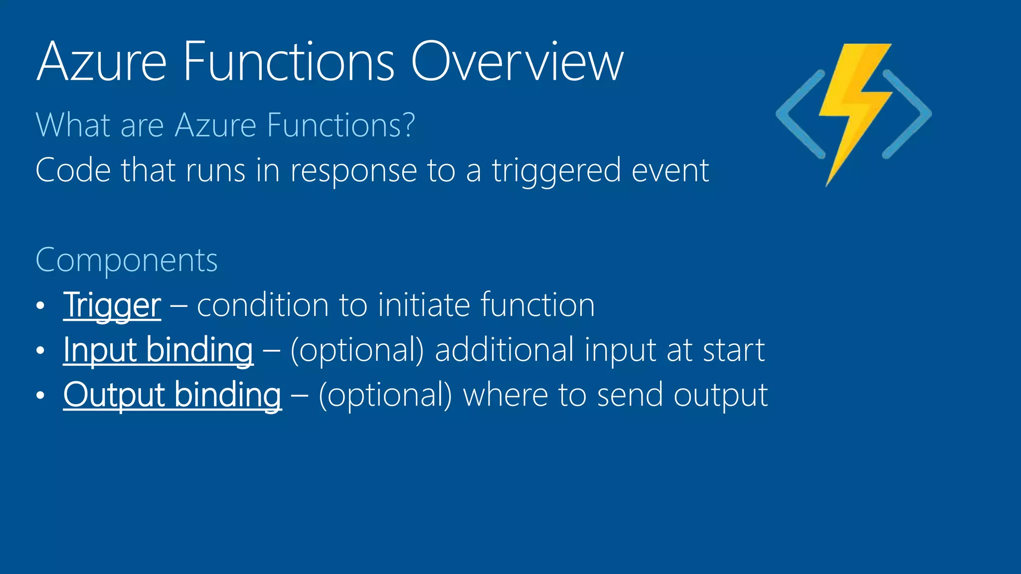 What are Azure Functions?
Code that runs in response to a triggered event
Components
• Trigger – condition to initiate function
• Input binding – (optional) additional input at start
• Output binding – (optional) where to send output
 