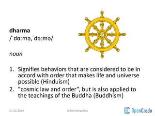 dharma 
/ˈdɑːmə,ˈdəːmə/ 
noun 
1. Signifies behaviors that are considered to be in 
accord with order that makes life and universe 
possible (Hinduism) 
2. "cosmic law and order”, but is also applied to 
the teachings of the Buddha (Buddhism) 
27/11/2014 @danielbryantuk 
 