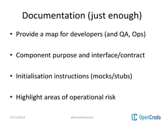 Documentation (just enough) 
• Provide a map for developers (and QA, Ops) 
• Component purpose and interface/contract 
• Initialisation instructions (mocks/stubs) 
• Highlight areas of operational risk 
27/11/2014 @danielbryantuk 
 