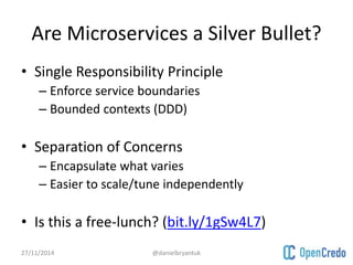 Are Microservices a Silver Bullet? 
• Single Responsibility Principle 
– Enforce service boundaries 
– Bounded contexts (DDD) 
• Separation of Concerns 
– Encapsulate what varies 
– Easier to scale/tune independently 
• Is this a free-lunch? (bit.ly/1gSw4L7) 
27/11/2014 @danielbryantuk 
 