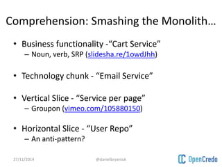 Comprehension: Smashing the Monolith… 
• Business functionality -“Cart Service” 
– Noun, verb, SRP (slidesha.re/1owdJhh) 
• Technology chunk - “Email Service” 
• Vertical Slice - “Service per page” 
– Groupon (vimeo.com/105880150) 
• Horizontal Slice - “User Repo” 
– An anti-pattern? 
27/11/2014 @danielbryantuk 
 