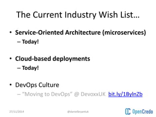 The Current Industry Wish List… 
• Service-Oriented Architecture (microservices) 
– Today! 
• Cloud-based deployments 
– Today! 
• DevOps Culture 
– “Moving to DevOps” @ DevoxxUK bit.ly/1BylnZb 
27/11/2014 @danielbryantuk 
 