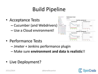 Build Pipeline 
• Acceptance Tests 
– Cucumber (and Webdrivers) 
– Use a Cloud environment! 
• Performance Tests 
– Jmeter + Jenkins performance plugin 
– Make sure environment and data is realistic!! 
• Live Deployment? 
27/11/2014 @danielbryantuk 
 