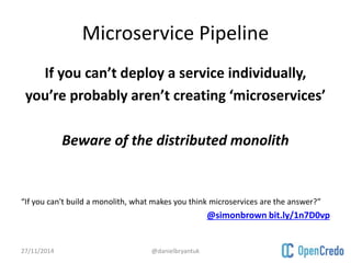 Microservice Pipeline 
If you can’t deploy a service individually, 
you’re probably aren’t creating ‘microservices’ 
Beware of the distributed monolith 
“If you can't build a monolith, what makes you think microservices are the answer?” 
@simonbrown bit.ly/1n7D0vp 
27/11/2014 @danielbryantuk 
 