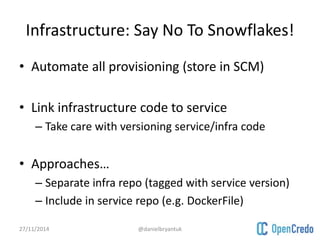 Infrastructure: Say No To Snowflakes! 
• Automate all provisioning (store in SCM) 
• Link infrastructure code to service 
– Take care with versioning service/infra code 
• Approaches… 
– Separate infra repo (tagged with service version) 
– Include in service repo (e.g. DockerFile) 
27/11/2014 @danielbryantuk 
 