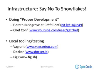 Infrastructure: Say No To Snowflakes! 
• Doing “Proper Development” 
– Gareth Rushgrove at Craft Conf (bit.ly/1njuc49) 
– Chef Conf (www.youtube.com/user/getchef) 
• Local tooling/testing 
– Vagrant (www.vagrantup.com) 
– Docker (www.docker.io) 
– Fig (www.fig.sh) 
27/11/2014 @danielbryantuk 
 