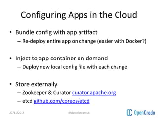 Configuring Apps in the Cloud 
• Bundle config with app artifact 
– Re-deploy entire app on change (easier with Docker?) 
• Inject to app container on demand 
– Deploy new local config file with each change 
• Store externally 
– Zookeeper & Curator curator.apache.org 
– etcd github.com/coreos/etcd 
27/11/2014 @danielbryantuk 
 