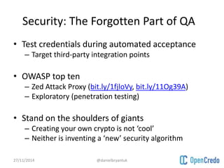 Security: The Forgotten Part of QA 
• Test credentials during automated acceptance 
– Target third-party integration points 
• OWASP top ten 
– Zed Attack Proxy (bit.ly/1fjloVy, bit.ly/11Og39A) 
– Exploratory (penetration testing) 
• Stand on the shoulders of giants 
– Creating your own crypto is not ‘cool’ 
– Neither is inventing a ‘new’ security algorithm 
27/11/2014 @danielbryantuk 
 