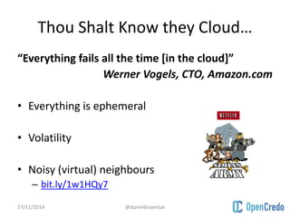 Thou Shalt Know they Cloud… 
“Everything fails all the time [in the cloud]” 
Werner Vogels, CTO, Amazon.com 
• Everything is ephemeral 
• Volatility 
• Noisy (virtual) neighbours 
– bit.ly/1w1HQy7 
27/11/2014 @danielbryantuk 
 