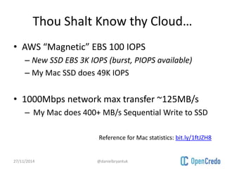 Thou Shalt Know thy Cloud… 
• AWS “Magnetic” EBS 100 IOPS 
– New SSD EBS 3K IOPS (burst, PIOPS available) 
– My Mac SSD does 49K IOPS 
• 1000Mbps network max transfer ~125MB/s 
– My Mac does 400+ MB/s Sequential Write to SSD 
Reference for Mac statistics: bit.ly/1ftJZH8 
27/11/2014 @danielbryantuk 
 