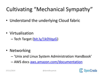 Cultivating “Mechanical Sympathy” 
• Understand the underlying Cloud fabric 
• Virtualisation 
– Tech Target (bit.ly/1kDVqyG) 
• Networking 
– ‘Unix and Linux System Administration Handbook’ 
– AWS docs aws.amazon.com/documentation 
27/11/2014 @danielbryantuk 
 