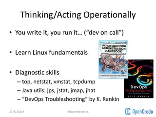 Thinking/Acting Operationally 
• You write it, you run it… (“dev on call”) 
• Learn Linux fundamentals 
• Diagnostic skills 
– top, netstat, vmstat, tcpdump 
– Java utils: jps, jstat, jmap, jhat 
– “DevOps Troubleshooting” by K. Rankin 
27/11/2014 @danielbryantuk 
 